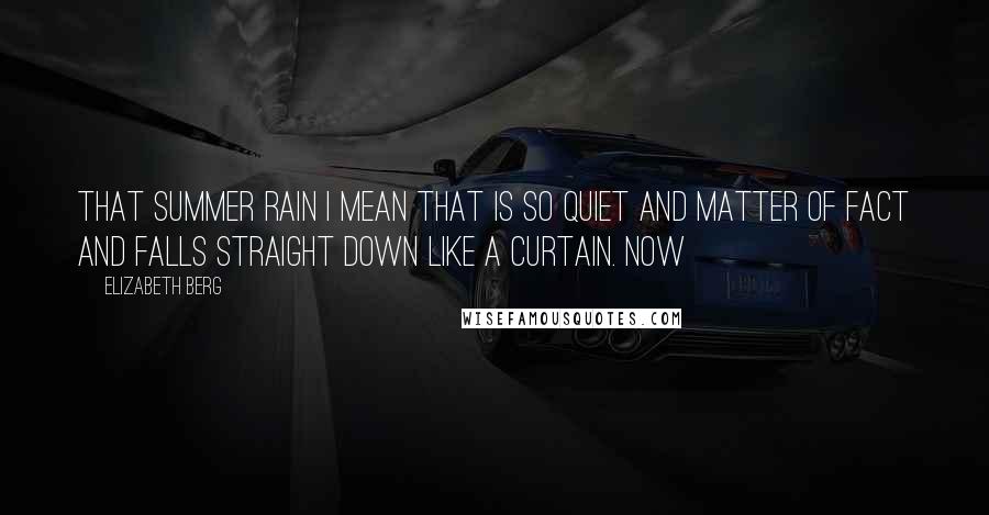 Elizabeth Berg Quotes: That summer rain I mean that is so quiet and matter of fact and falls straight down like a curtain. Now