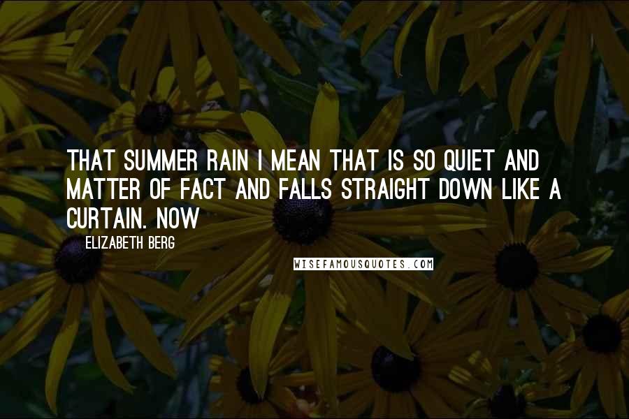 Elizabeth Berg Quotes: That summer rain I mean that is so quiet and matter of fact and falls straight down like a curtain. Now