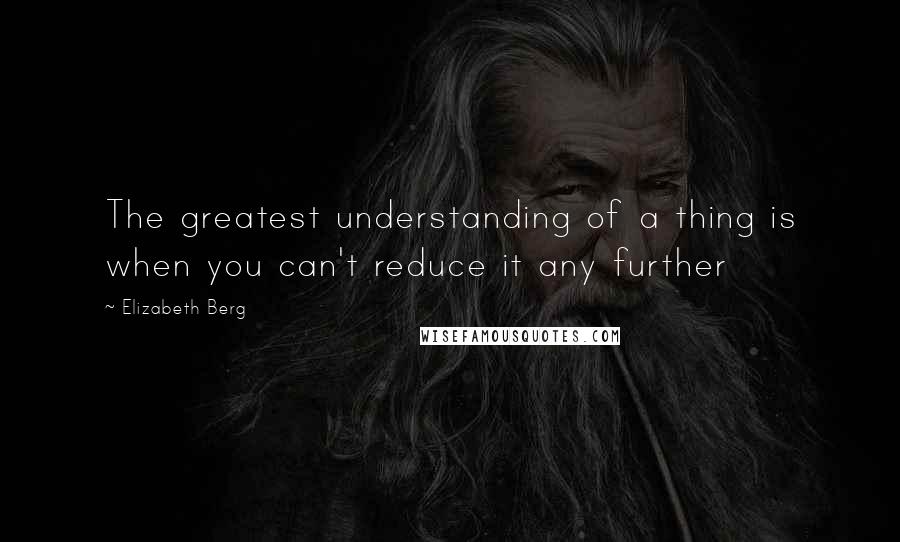 Elizabeth Berg Quotes: The greatest understanding of a thing is when you can't reduce it any further