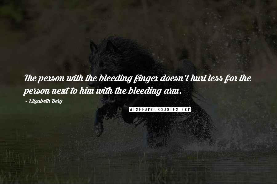 Elizabeth Berg Quotes: The person with the bleeding finger doesn't hurt less for the person next to him with the bleeding arm.