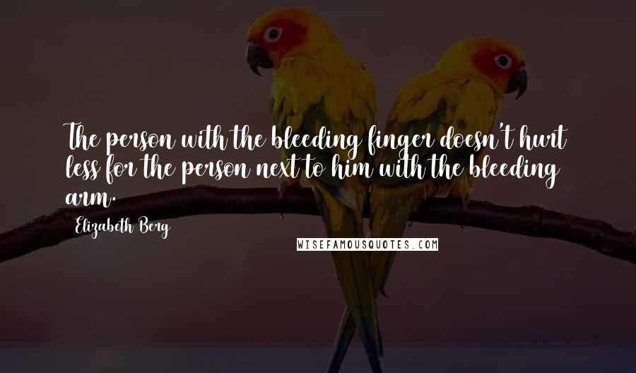 Elizabeth Berg Quotes: The person with the bleeding finger doesn't hurt less for the person next to him with the bleeding arm.