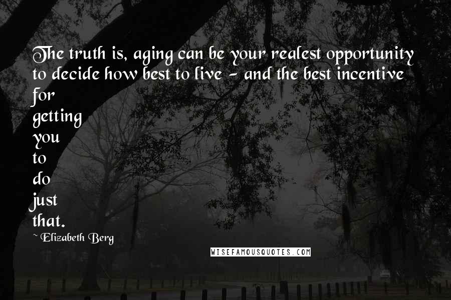 Elizabeth Berg Quotes: The truth is, aging can be your realest opportunity to decide how best to live - and the best incentive for getting you to do just that.