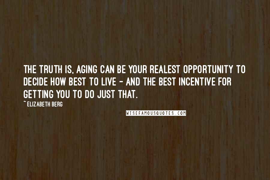 Elizabeth Berg Quotes: The truth is, aging can be your realest opportunity to decide how best to live - and the best incentive for getting you to do just that.