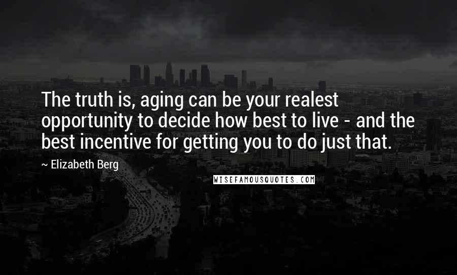 Elizabeth Berg Quotes: The truth is, aging can be your realest opportunity to decide how best to live - and the best incentive for getting you to do just that.