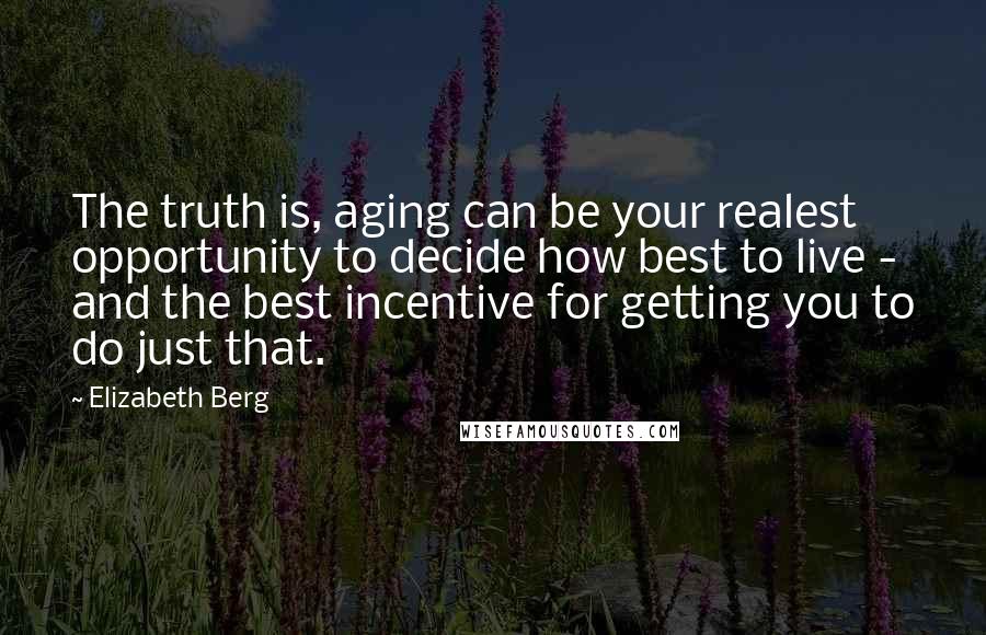 Elizabeth Berg Quotes: The truth is, aging can be your realest opportunity to decide how best to live - and the best incentive for getting you to do just that.