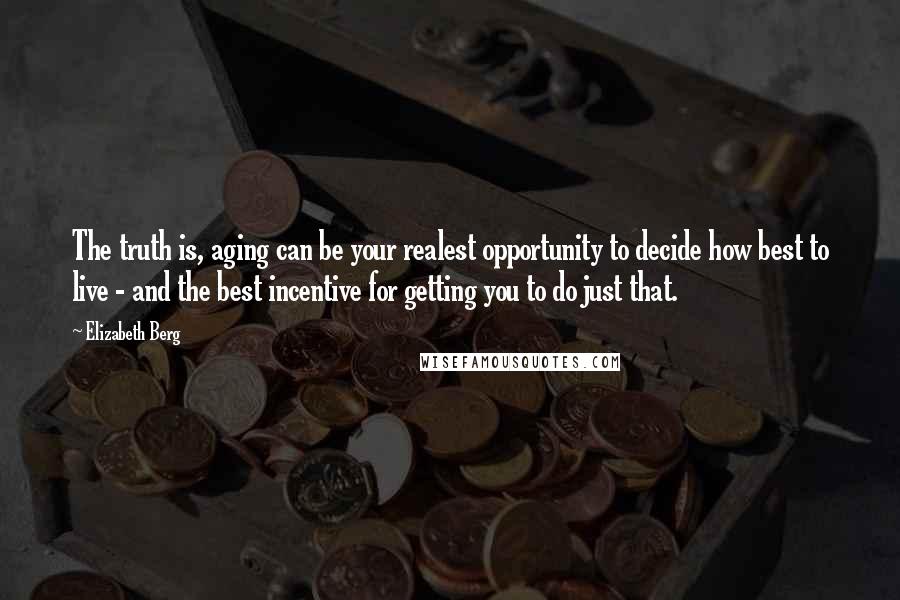 Elizabeth Berg Quotes: The truth is, aging can be your realest opportunity to decide how best to live - and the best incentive for getting you to do just that.