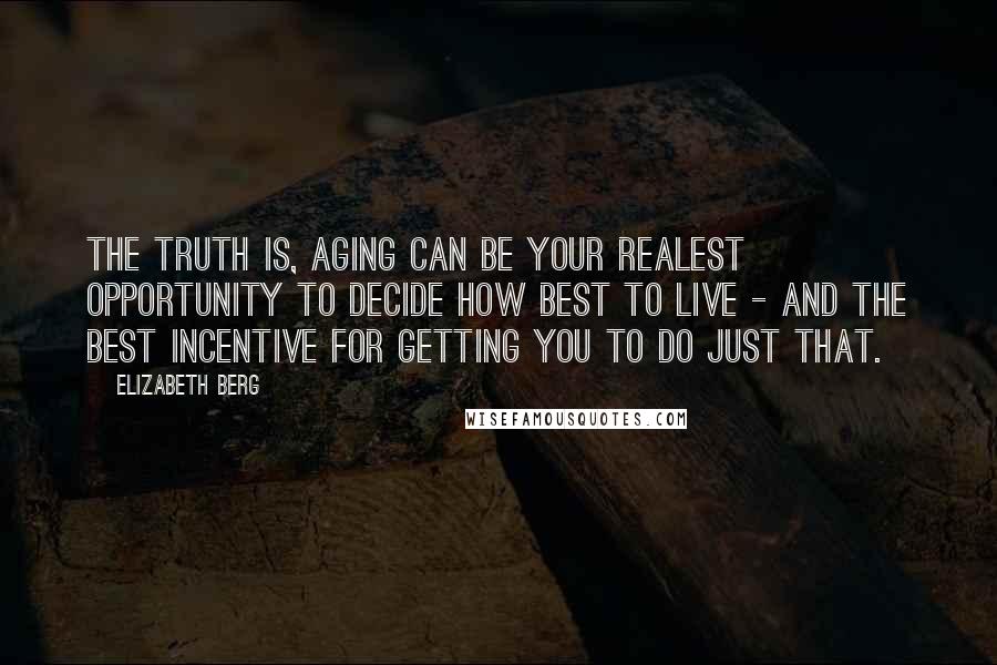 Elizabeth Berg Quotes: The truth is, aging can be your realest opportunity to decide how best to live - and the best incentive for getting you to do just that.