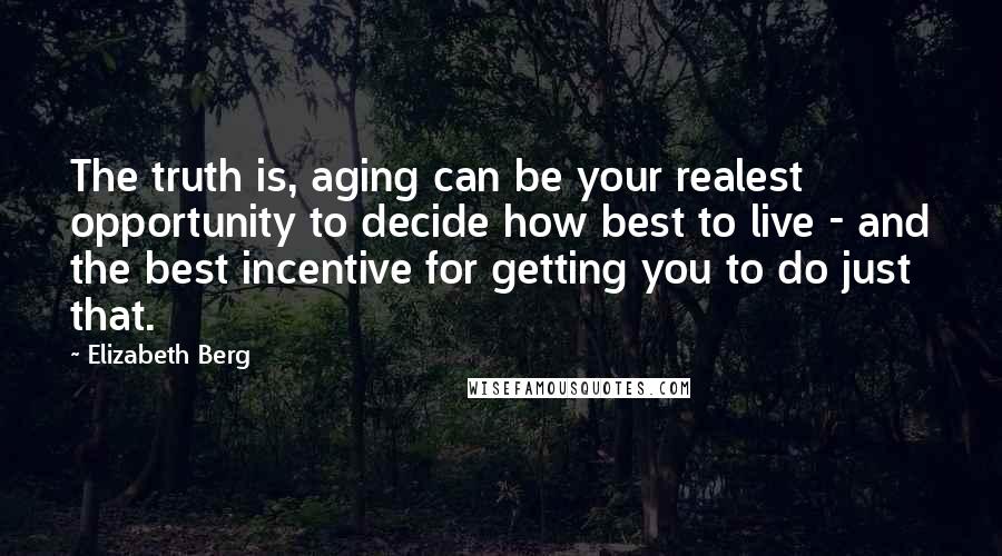 Elizabeth Berg Quotes: The truth is, aging can be your realest opportunity to decide how best to live - and the best incentive for getting you to do just that.