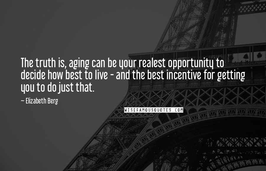 Elizabeth Berg Quotes: The truth is, aging can be your realest opportunity to decide how best to live - and the best incentive for getting you to do just that.