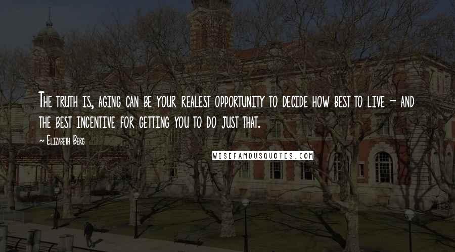 Elizabeth Berg Quotes: The truth is, aging can be your realest opportunity to decide how best to live - and the best incentive for getting you to do just that.