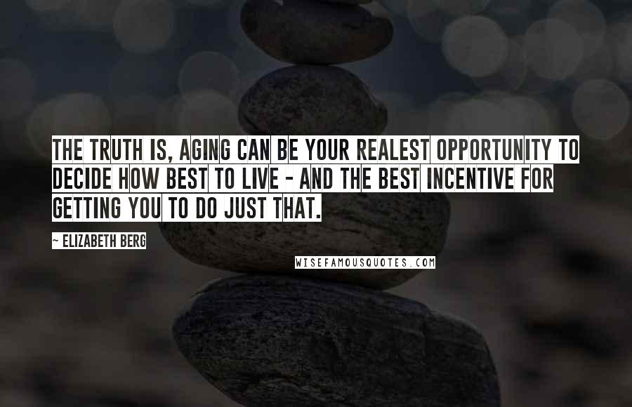 Elizabeth Berg Quotes: The truth is, aging can be your realest opportunity to decide how best to live - and the best incentive for getting you to do just that.