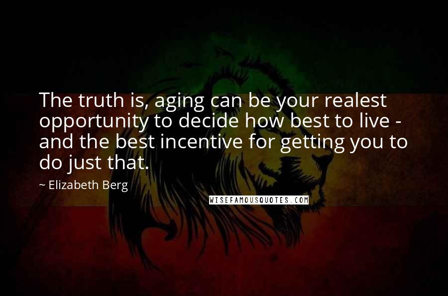 Elizabeth Berg Quotes: The truth is, aging can be your realest opportunity to decide how best to live - and the best incentive for getting you to do just that.