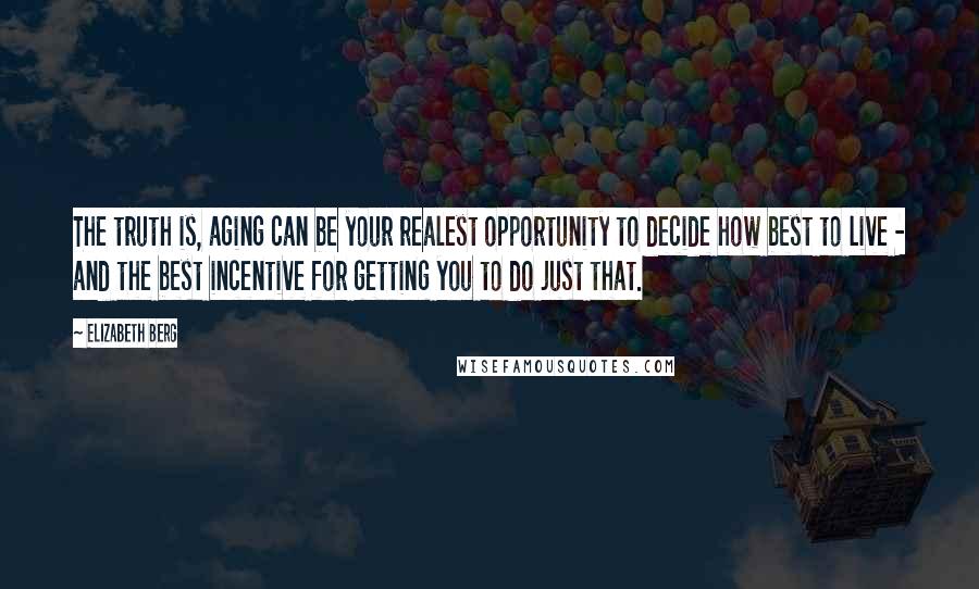 Elizabeth Berg Quotes: The truth is, aging can be your realest opportunity to decide how best to live - and the best incentive for getting you to do just that.