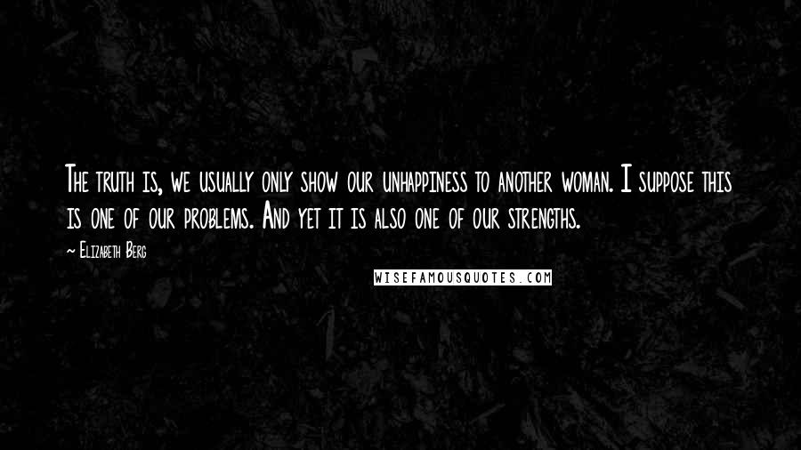 Elizabeth Berg Quotes: The truth is, we usually only show our unhappiness to another woman. I suppose this is one of our problems. And yet it is also one of our strengths.