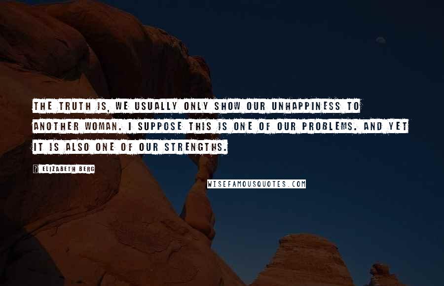 Elizabeth Berg Quotes: The truth is, we usually only show our unhappiness to another woman. I suppose this is one of our problems. And yet it is also one of our strengths.