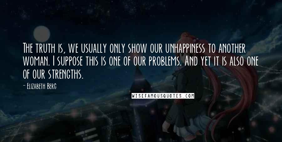 Elizabeth Berg Quotes: The truth is, we usually only show our unhappiness to another woman. I suppose this is one of our problems. And yet it is also one of our strengths.