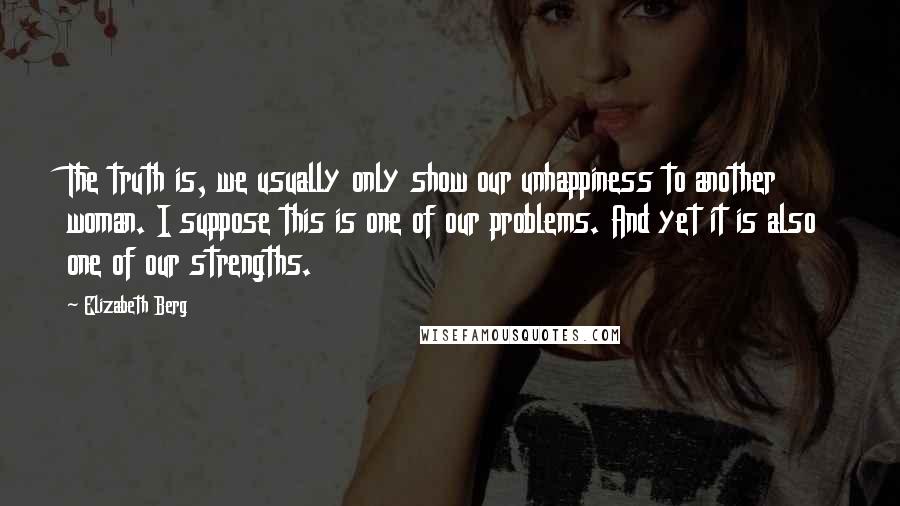 Elizabeth Berg Quotes: The truth is, we usually only show our unhappiness to another woman. I suppose this is one of our problems. And yet it is also one of our strengths.