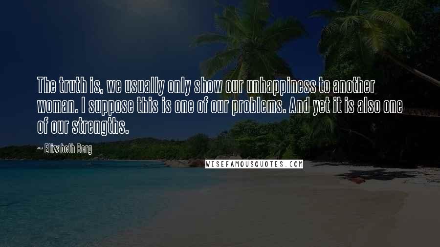 Elizabeth Berg Quotes: The truth is, we usually only show our unhappiness to another woman. I suppose this is one of our problems. And yet it is also one of our strengths.