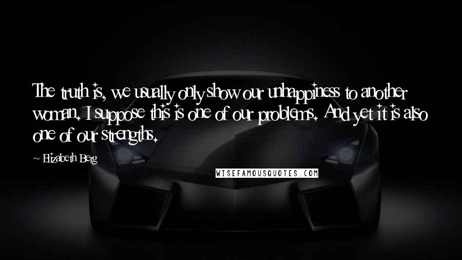 Elizabeth Berg Quotes: The truth is, we usually only show our unhappiness to another woman. I suppose this is one of our problems. And yet it is also one of our strengths.