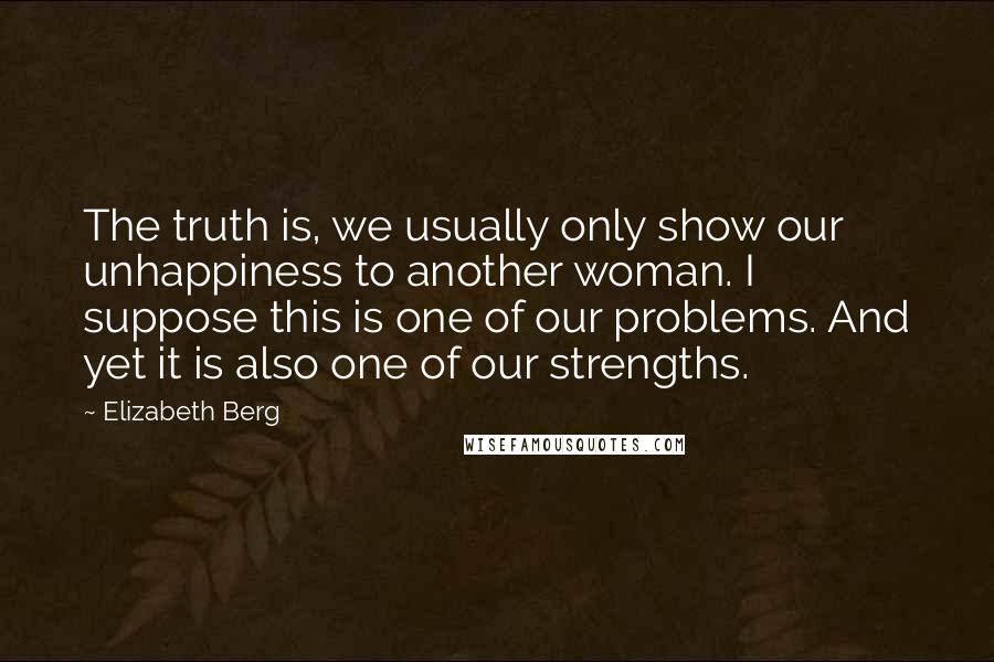 Elizabeth Berg Quotes: The truth is, we usually only show our unhappiness to another woman. I suppose this is one of our problems. And yet it is also one of our strengths.
