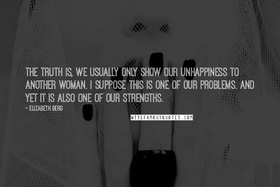 Elizabeth Berg Quotes: The truth is, we usually only show our unhappiness to another woman. I suppose this is one of our problems. And yet it is also one of our strengths.