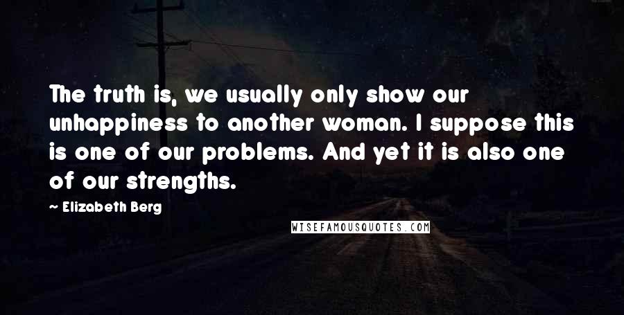 Elizabeth Berg Quotes: The truth is, we usually only show our unhappiness to another woman. I suppose this is one of our problems. And yet it is also one of our strengths.