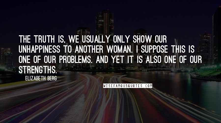 Elizabeth Berg Quotes: The truth is, we usually only show our unhappiness to another woman. I suppose this is one of our problems. And yet it is also one of our strengths.