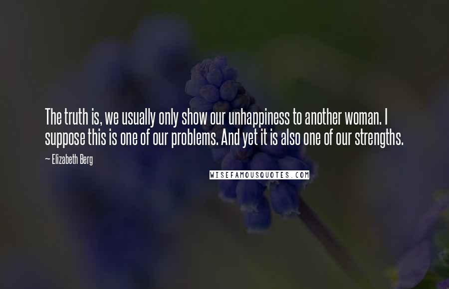 Elizabeth Berg Quotes: The truth is, we usually only show our unhappiness to another woman. I suppose this is one of our problems. And yet it is also one of our strengths.