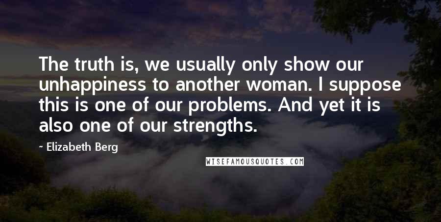 Elizabeth Berg Quotes: The truth is, we usually only show our unhappiness to another woman. I suppose this is one of our problems. And yet it is also one of our strengths.