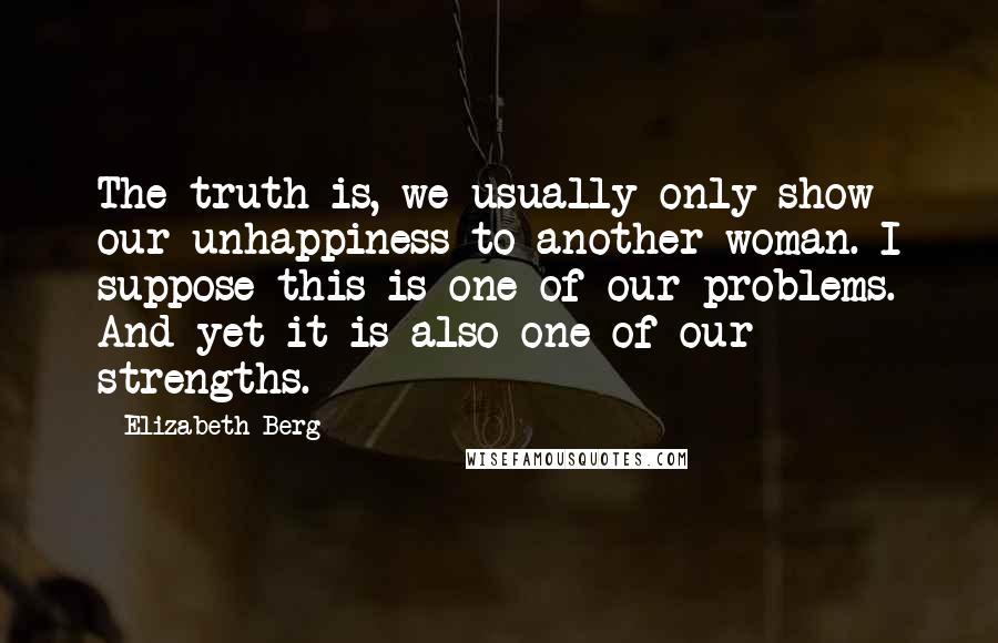 Elizabeth Berg Quotes: The truth is, we usually only show our unhappiness to another woman. I suppose this is one of our problems. And yet it is also one of our strengths.