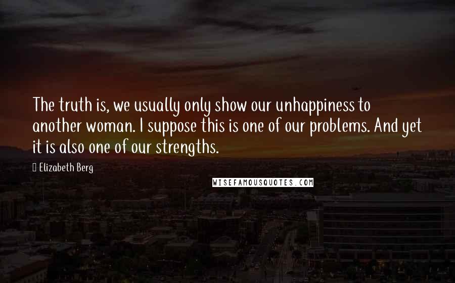 Elizabeth Berg Quotes: The truth is, we usually only show our unhappiness to another woman. I suppose this is one of our problems. And yet it is also one of our strengths.