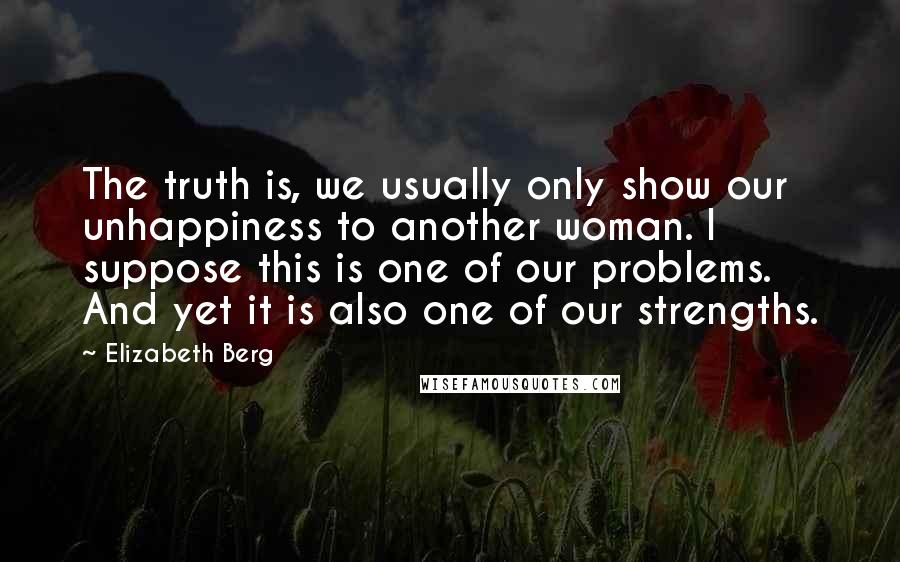 Elizabeth Berg Quotes: The truth is, we usually only show our unhappiness to another woman. I suppose this is one of our problems. And yet it is also one of our strengths.