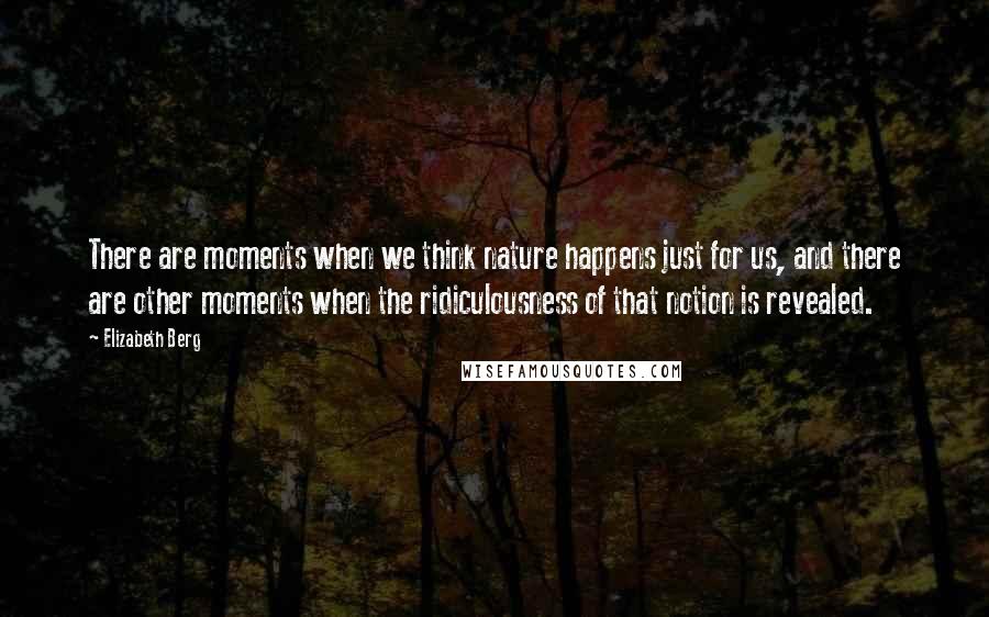 Elizabeth Berg Quotes: There are moments when we think nature happens just for us, and there are other moments when the ridiculousness of that notion is revealed.