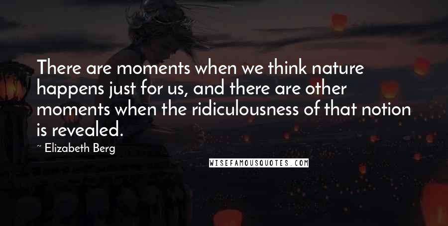 Elizabeth Berg Quotes: There are moments when we think nature happens just for us, and there are other moments when the ridiculousness of that notion is revealed.