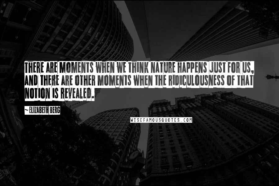 Elizabeth Berg Quotes: There are moments when we think nature happens just for us, and there are other moments when the ridiculousness of that notion is revealed.
