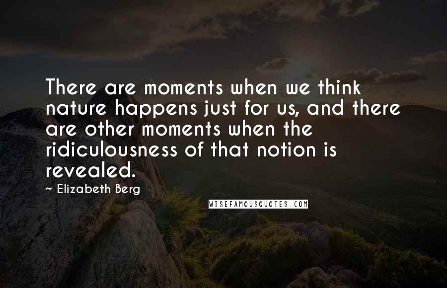 Elizabeth Berg Quotes: There are moments when we think nature happens just for us, and there are other moments when the ridiculousness of that notion is revealed.