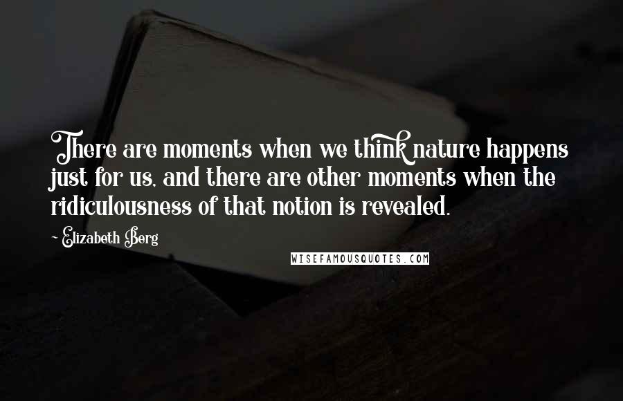 Elizabeth Berg Quotes: There are moments when we think nature happens just for us, and there are other moments when the ridiculousness of that notion is revealed.