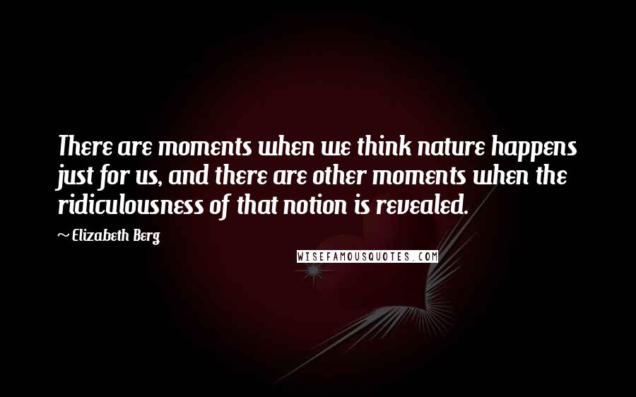 Elizabeth Berg Quotes: There are moments when we think nature happens just for us, and there are other moments when the ridiculousness of that notion is revealed.