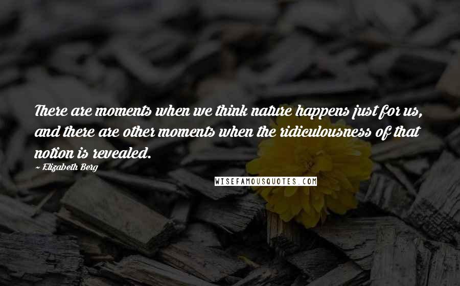 Elizabeth Berg Quotes: There are moments when we think nature happens just for us, and there are other moments when the ridiculousness of that notion is revealed.