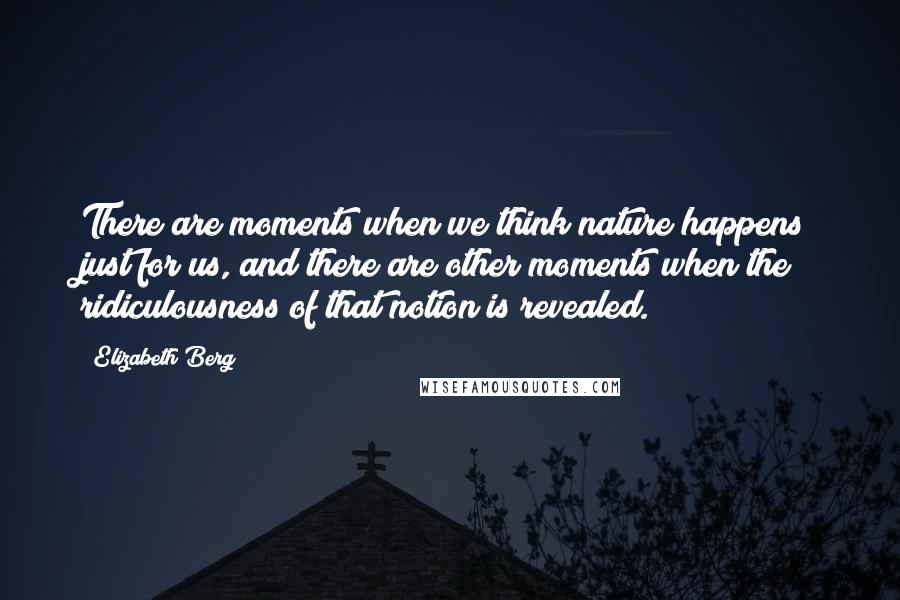 Elizabeth Berg Quotes: There are moments when we think nature happens just for us, and there are other moments when the ridiculousness of that notion is revealed.