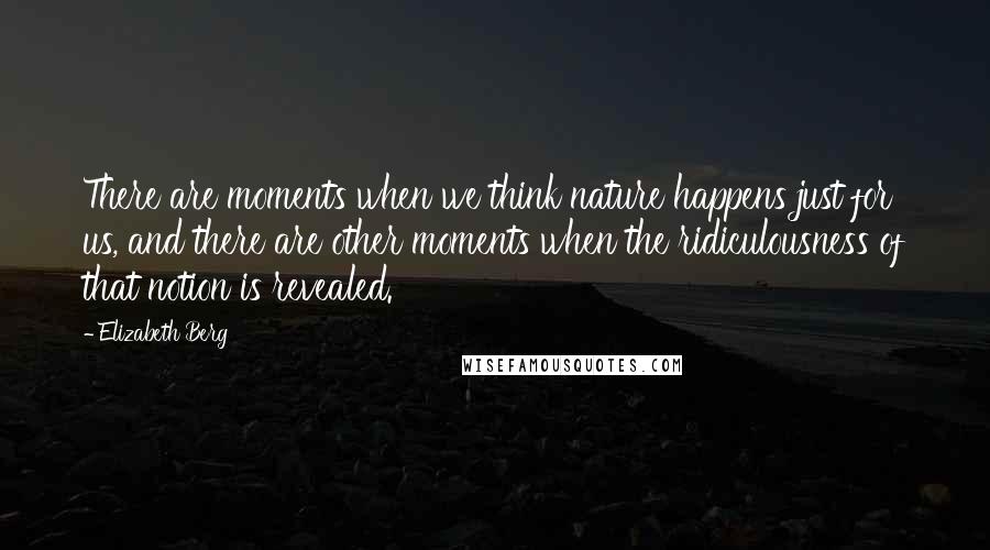 Elizabeth Berg Quotes: There are moments when we think nature happens just for us, and there are other moments when the ridiculousness of that notion is revealed.