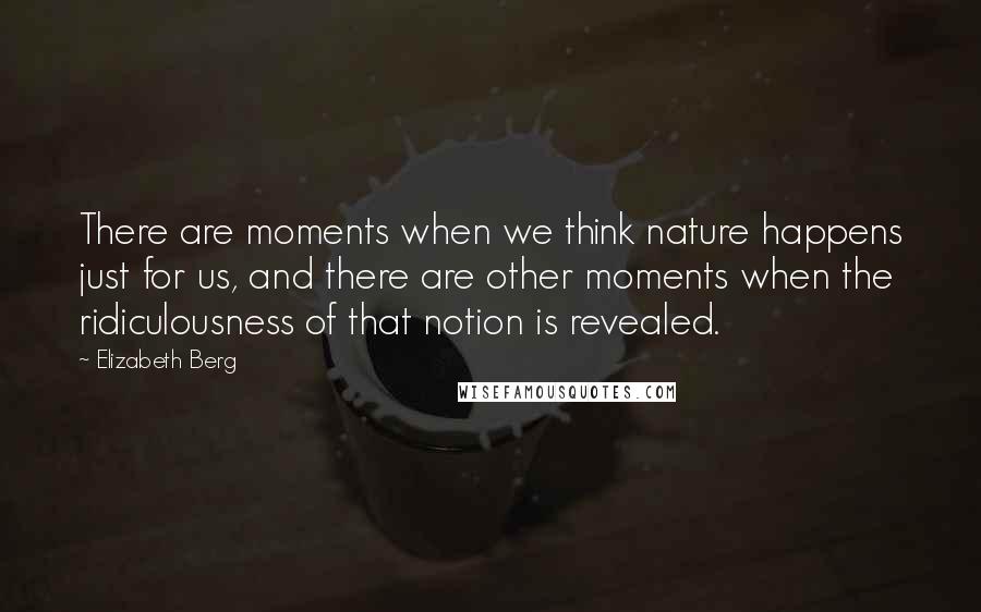 Elizabeth Berg Quotes: There are moments when we think nature happens just for us, and there are other moments when the ridiculousness of that notion is revealed.