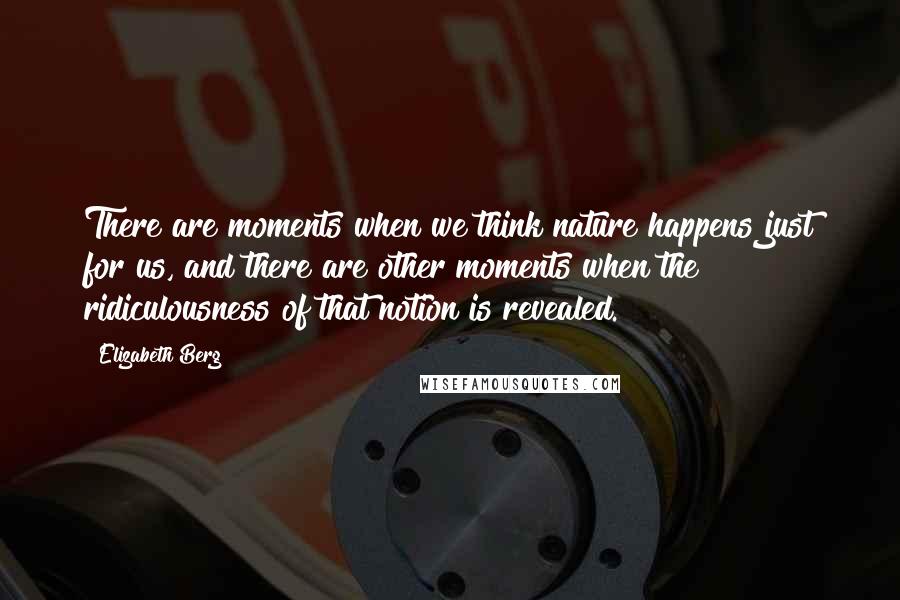 Elizabeth Berg Quotes: There are moments when we think nature happens just for us, and there are other moments when the ridiculousness of that notion is revealed.