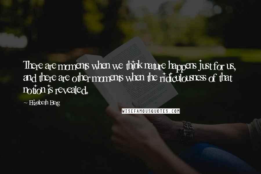 Elizabeth Berg Quotes: There are moments when we think nature happens just for us, and there are other moments when the ridiculousness of that notion is revealed.