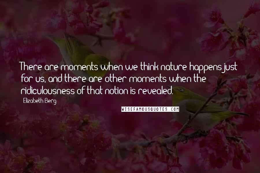 Elizabeth Berg Quotes: There are moments when we think nature happens just for us, and there are other moments when the ridiculousness of that notion is revealed.