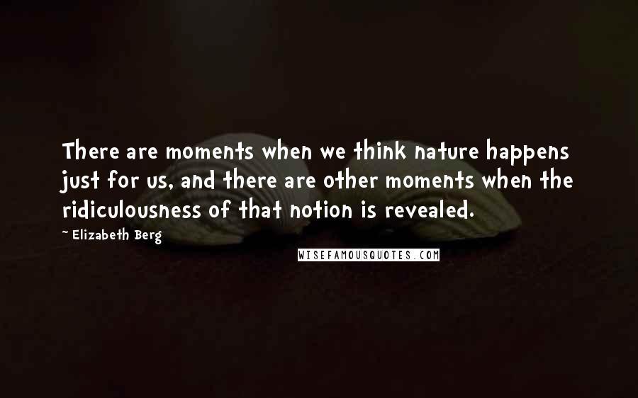 Elizabeth Berg Quotes: There are moments when we think nature happens just for us, and there are other moments when the ridiculousness of that notion is revealed.