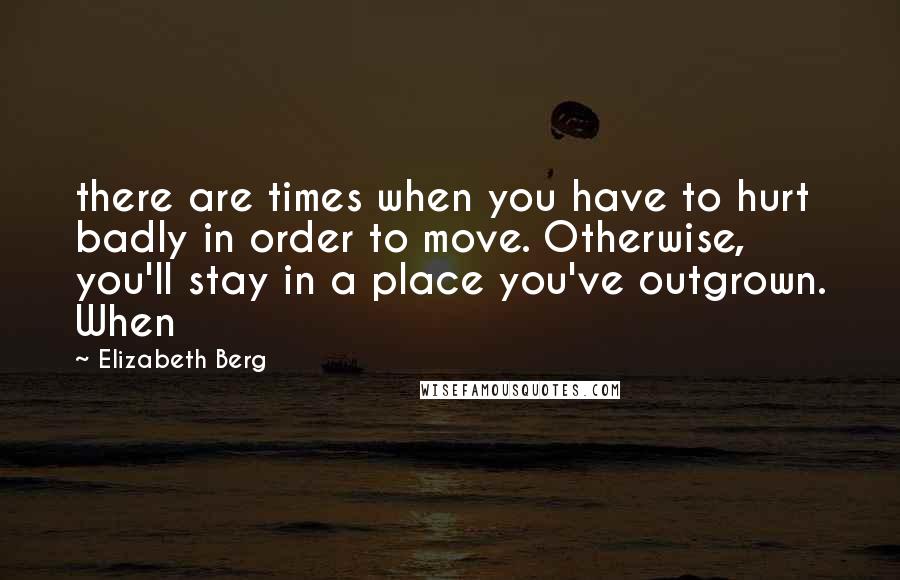 Elizabeth Berg Quotes: there are times when you have to hurt badly in order to move. Otherwise, you'll stay in a place you've outgrown. When