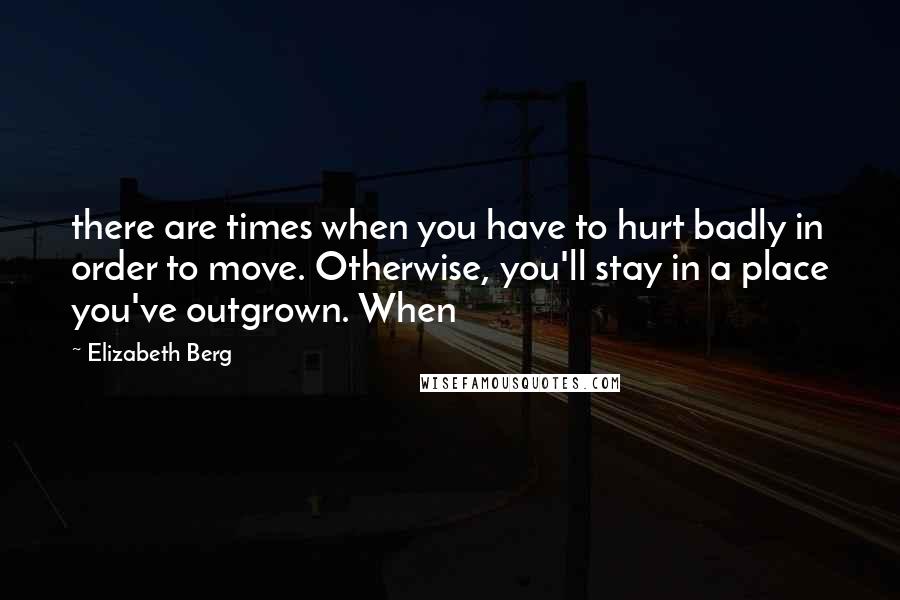 Elizabeth Berg Quotes: there are times when you have to hurt badly in order to move. Otherwise, you'll stay in a place you've outgrown. When