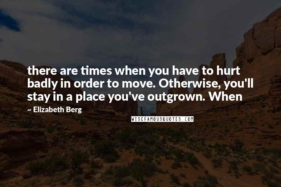 Elizabeth Berg Quotes: there are times when you have to hurt badly in order to move. Otherwise, you'll stay in a place you've outgrown. When