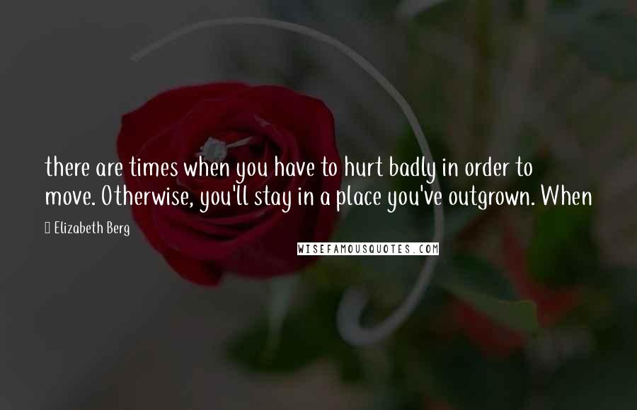 Elizabeth Berg Quotes: there are times when you have to hurt badly in order to move. Otherwise, you'll stay in a place you've outgrown. When